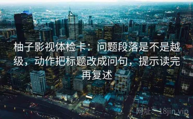 柚子影视体检卡：问题段落是不是越级，动作把标题改成问句，提示读完再复述
