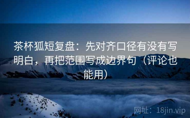 茶杯狐短复盘：先对齐口径有没有写明白，再把范围写成边界句（评论也能用）