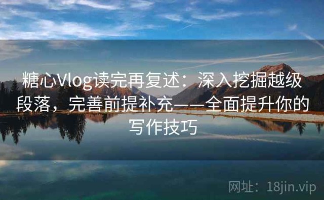 糖心Vlog读完再复述：深入挖掘越级段落，完善前提补充——全面提升你的写作技巧