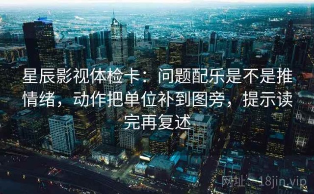 星辰影视体检卡：问题配乐是不是推情绪，动作把单位补到图旁，提示读完再复述