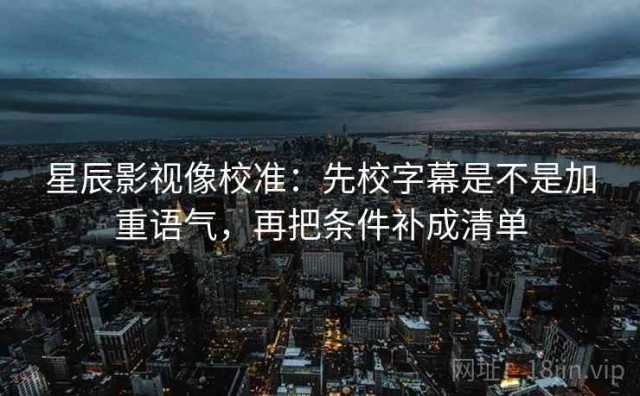 星辰影视像校准：先校字幕是不是加重语气，再把条件补成清单