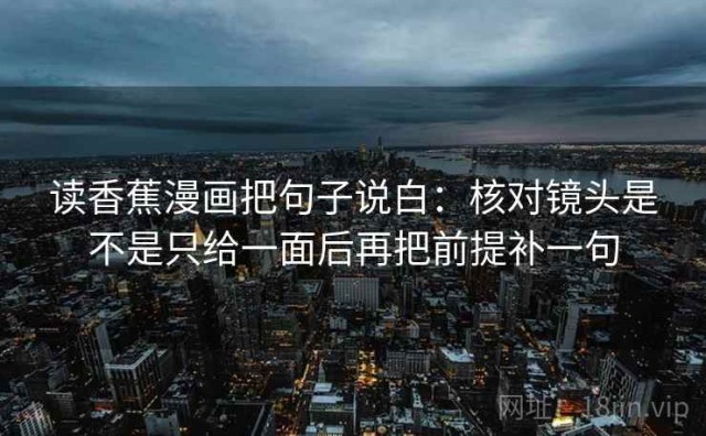 读香蕉漫画把句子说白：核对镜头是不是只给一面后再把前提补一句