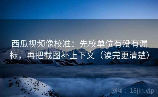 西瓜视频像校准：先校单位有没有漏标，再把截图补上下文（读完更清楚）