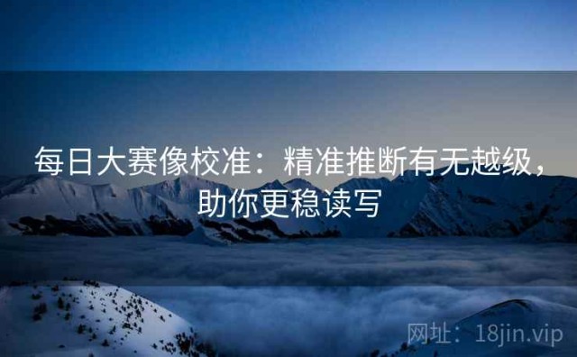 每日大赛像校准：精准推断有无越级，助你更稳读写