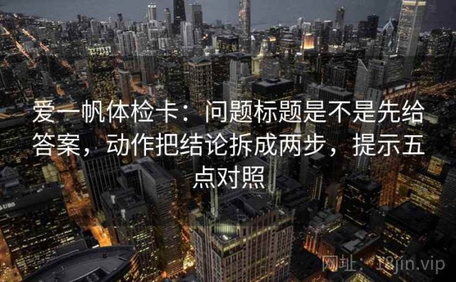 爱一帆体检卡：问题标题是不是先给答案，动作把结论拆成两步，提示五点对照