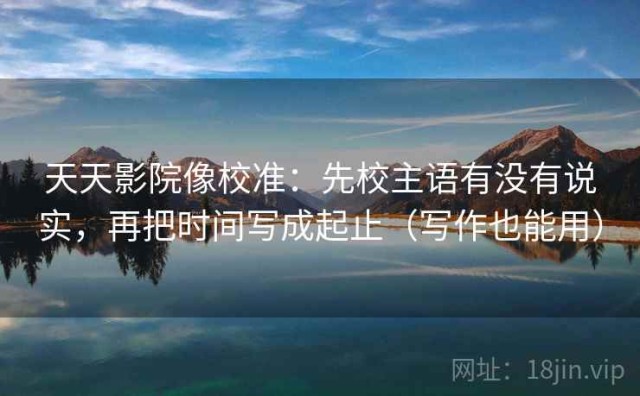 天天影院像校准：先校主语有没有说实，再把时间写成起止（写作也能用）