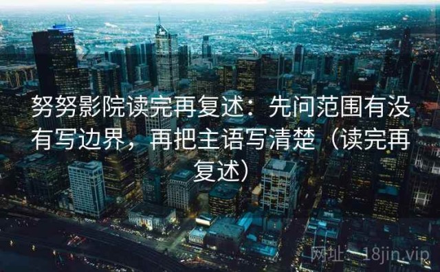 努努影院读完再复述：先问范围有没有写边界，再把主语写清楚（读完再复述）