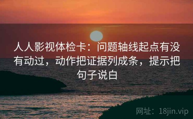 人人影视体检卡：问题轴线起点有没有动过，动作把证据列成条，提示把句子说白