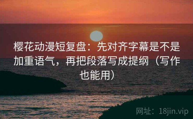 樱花动漫短复盘：先对齐字幕是不是加重语气，再把段落写成提纲（写作也能用）
