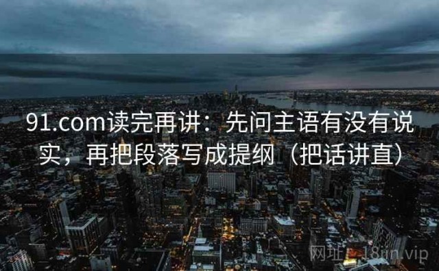 91.com读完再讲：先问主语有没有说实，再把段落写成提纲（把话讲直）