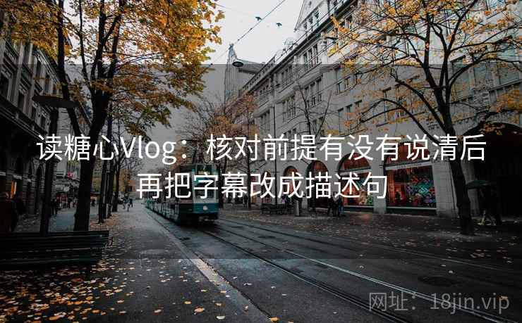 读糖心Vlog：核对前提有没有说清后再把字幕改成描述句