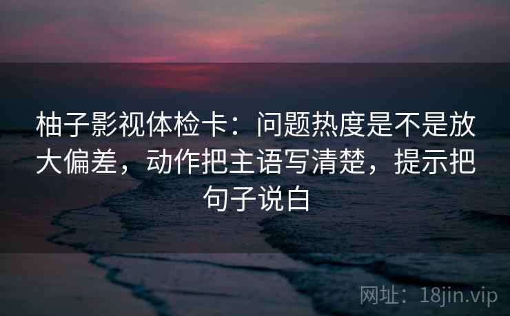 柚子影视体检卡：问题热度是不是放大偏差，动作把主语写清楚，提示把句子说白