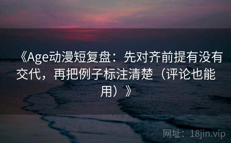 《Age动漫短复盘：先对齐前提有没有交代，再把例子标注清楚（评论也能用）》