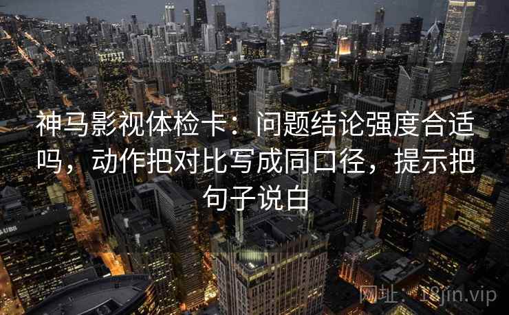 神马影视体检卡：问题结论强度合适吗，动作把对比写成同口径，提示把句子说白