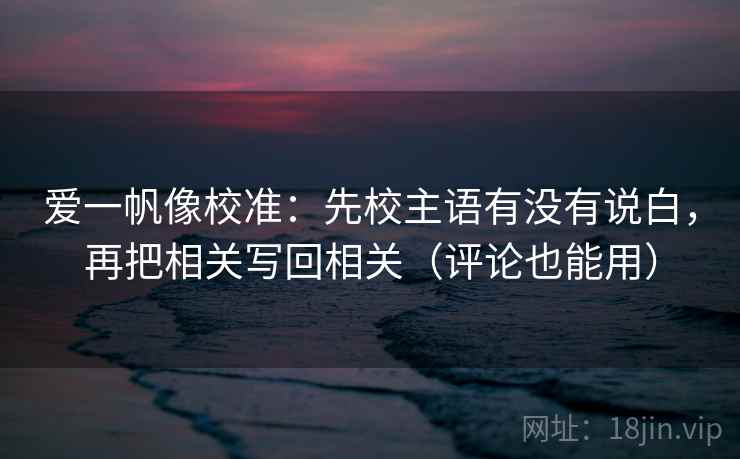 爱一帆像校准：先校主语有没有说白，再把相关写回相关（评论也能用）