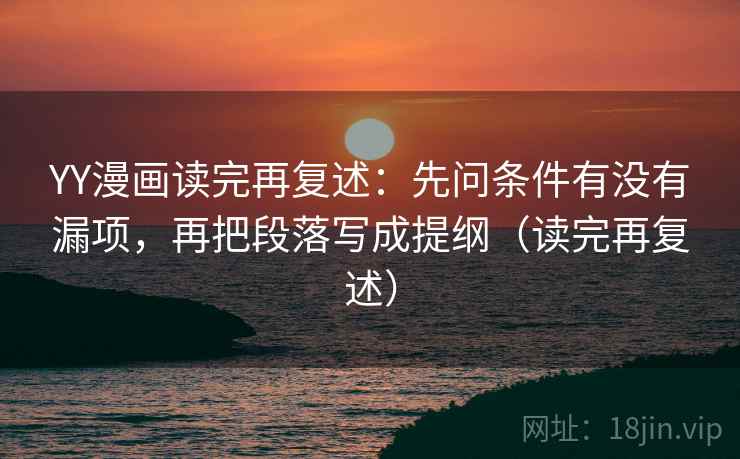 YY漫画读完再复述：先问条件有没有漏项，再把段落写成提纲（读完再复述）