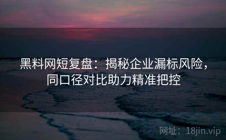 黑料网短复盘:揭秘企业漏标风险,同口径对比助力精准把控 黑料网短复盘:揭秘企业漏标风险,同口径对比助力精准把控
