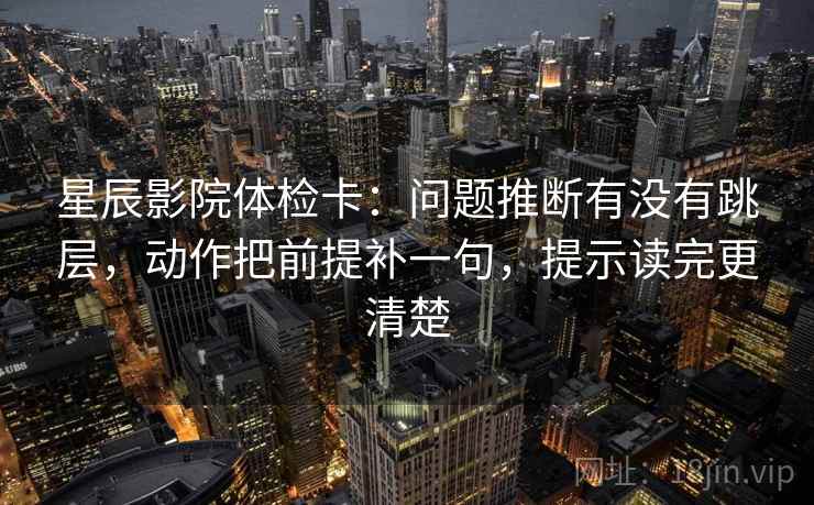 星辰影院体检卡:问题推断有没有跳层,动作把前提补一句,提示读完更清楚 星辰影院体检卡:问题推断有没有跳层,动作把前提补一句,提示读完更清楚