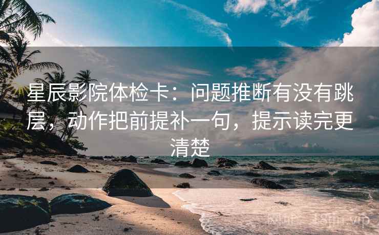 星辰影院体检卡:问题推断有没有跳层,动作把前提补一句,提示读完更清楚 星辰影院体检卡:问题推断有没有跳层,动作把前提补一句,提示读完更清楚