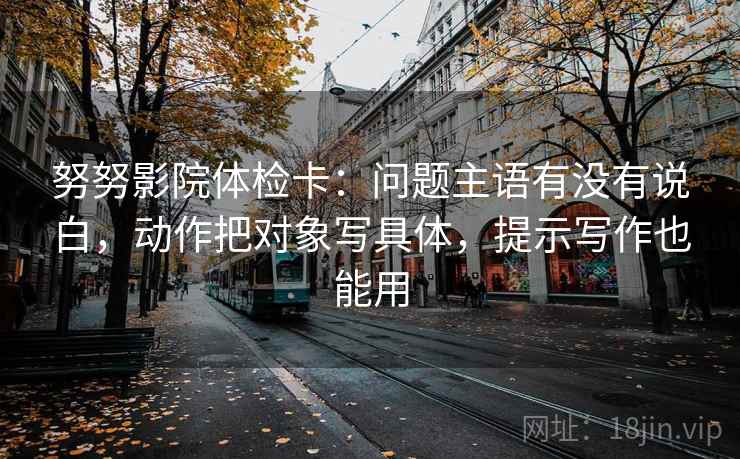 努努影院体检卡:问题主语有没有说白,动作把对象写具体,提示写作也能用 努努影院体检卡:问题主语有没有说白,动作把对象写具体,提示写作也能用