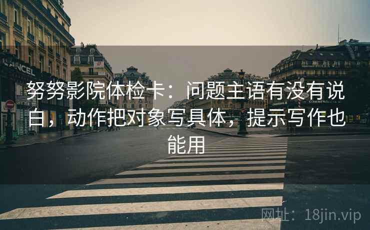 努努影院体检卡：问题主语有没有说白，动作把对象写具体，提示写作也能用