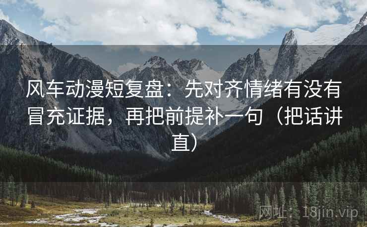 风车动漫短复盘：先对齐情绪有没有冒充证据，再把前提补一句（把话讲直）