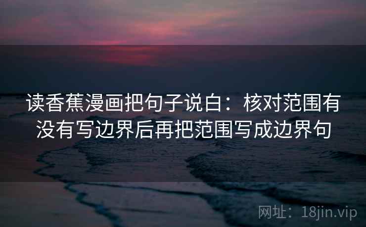 读香蕉漫画把句子说白:核对范围有没有写边界后再把范围写成边界句 读香蕉漫画把句子说白:核对范围有没有写边界后再把范围写成边界句
