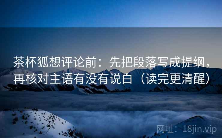 茶杯狐想评论前：先把段落写成提纲，再核对主语有没有说白（读完更清醒）