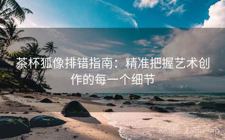 茶杯狐像排错指南：精准把握艺术创作的每一个细节