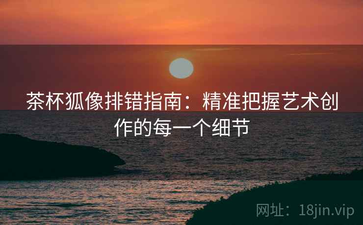 茶杯狐像排错指南:精准把握艺术创作的每一个细节 茶杯狐像排错指南:精准把握艺术创作的每一个细节