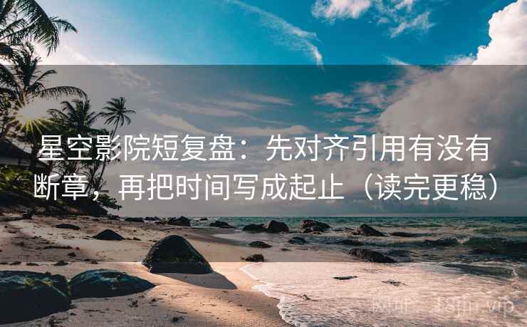 星空影院短复盘：先对齐引用有没有断章，再把时间写成起止（读完更稳）