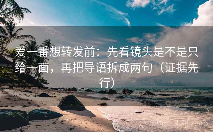 爱一番想转发前：先看镜头是不是只给一面，再把导语拆成两句（证据先行）