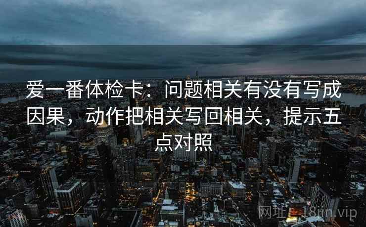 爱一番体检卡:问题相关有没有写成因果,动作把相关写回相关,提示五点对照 爱一番体检卡:问题相关有没有写成因果,动作把相关写回相关,提示五点对照