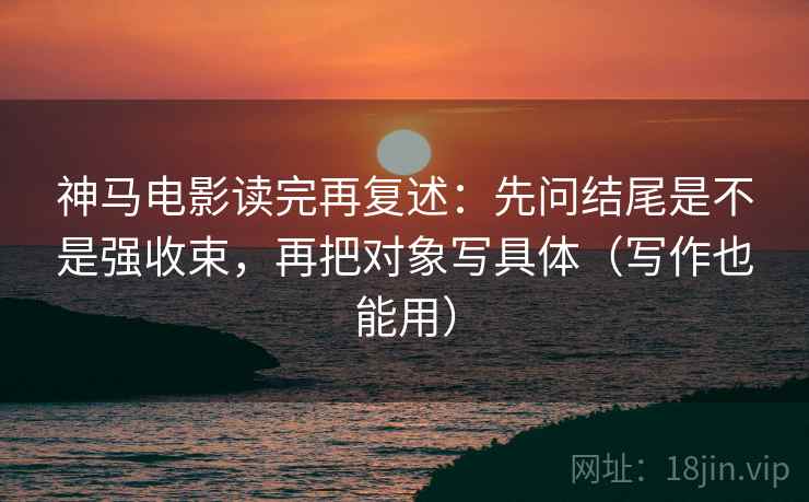 神马电影读完再复述：先问结尾是不是强收束，再把对象写具体（写作也能用）