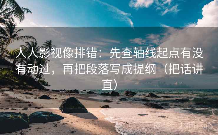 人人影视像排错：先查轴线起点有没有动过，再把段落写成提纲（把话讲直）