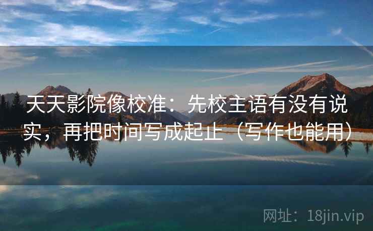 天天影院像校准:先校主语有没有说实,再把时间写成起止(写作也能用) 天天影院像校准:先校主语有没有说实,再把时间写成起止(写作也能用)
