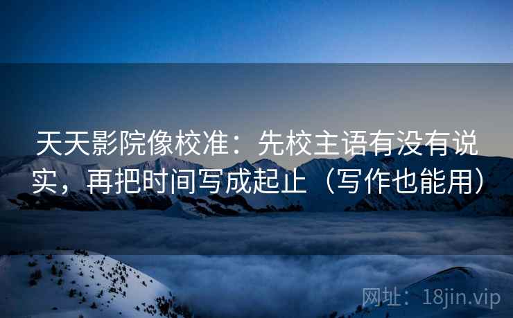天天影院像校准:先校主语有没有说实,再把时间写成起止(写作也能用) 天天影院像校准:先校主语有没有说实,再把时间写成起止(写作也能用)