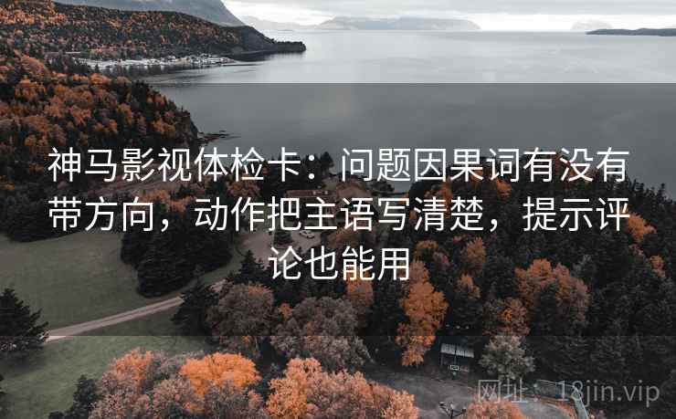 神马影视体检卡：问题因果词有没有带方向，动作把主语写清楚，提示评论也能用