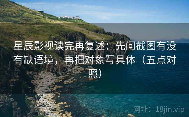 星辰影视读完再复述：先问截图有没有缺语境，再把对象写具体（五点对照）