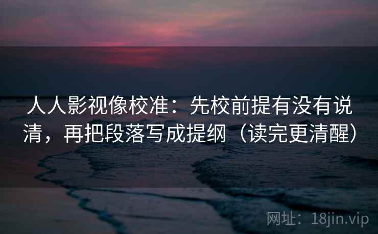 人人影视像校准：先校前提有没有说清，再把段落写成提纲（读完更清醒）
