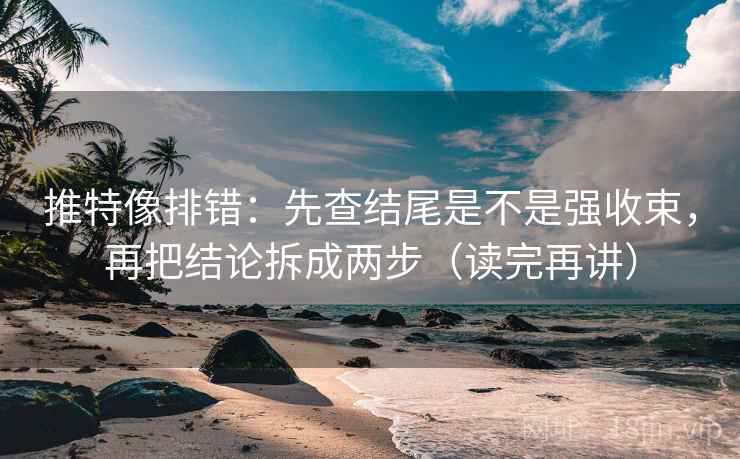 推特像排错：先查结尾是不是强收束，再把结论拆成两步（读完再讲）