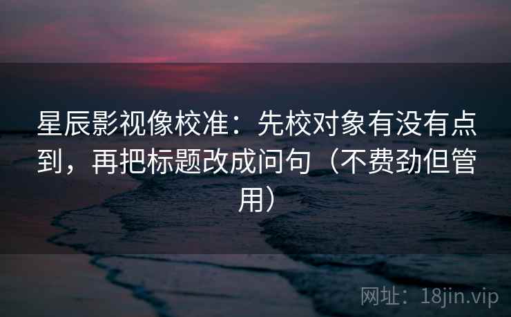 星辰影视像校准:先校对象有没有点到,再把标题改成问句(不费劲但管用) 星辰影视像校准:先校对象有没有点到,再把标题改成问句(不费劲但管用)