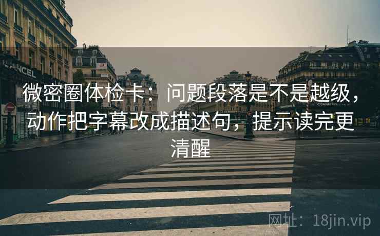微密圈体检卡：问题段落是不是越级，动作把字幕改成描述句，提示读完更清醒