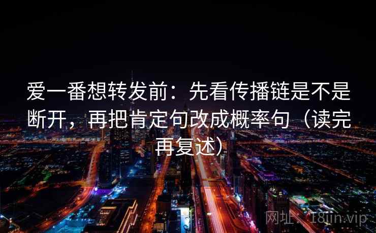 爱一番想转发前:先看传播链是不是断开,再把肯定句改成概率句(读完再复述) 爱一番想转发前:先看传播链是不是断开,再把肯定句改成概率句(读完再复述)