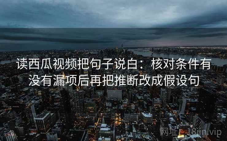 读西瓜视频把句子说白：核对条件有没有漏项后再把推断改成假设句