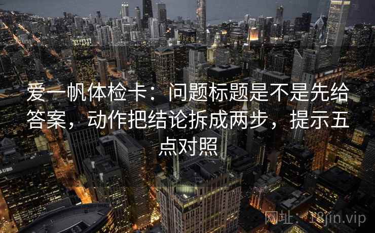爱一帆体检卡：问题标题是不是先给答案，动作把结论拆成两步，提示五点对照