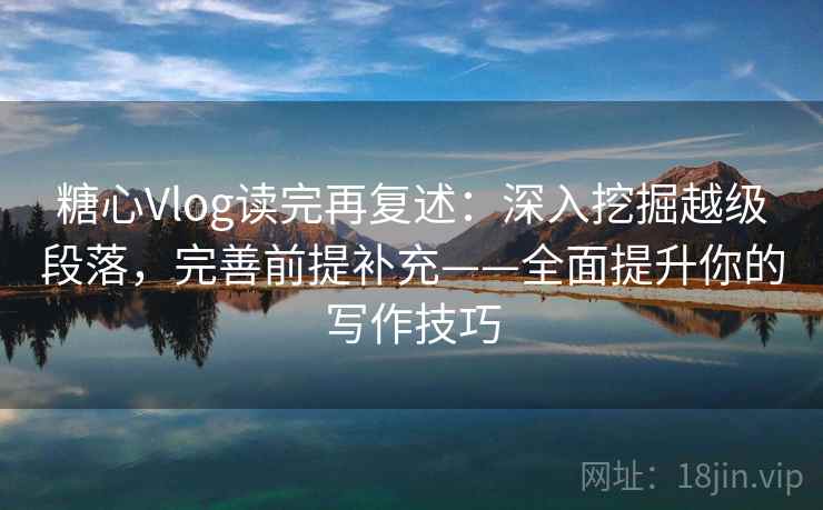 糖心Vlog读完再复述：深入挖掘越级段落，完善前提补充——全面提升你的写作技巧