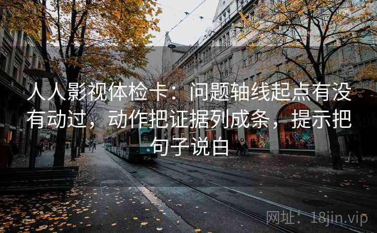 人人影视体检卡:问题轴线起点有没有动过,动作把证据列成条,提示把句子说白 人人影视体检卡:问题轴线起点有没有动过,动作把证据列成条,提示把句子说白
