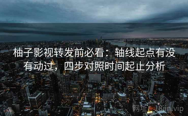 柚子影视转发前必看：轴线起点有没有动过，四步对照时间起止分析