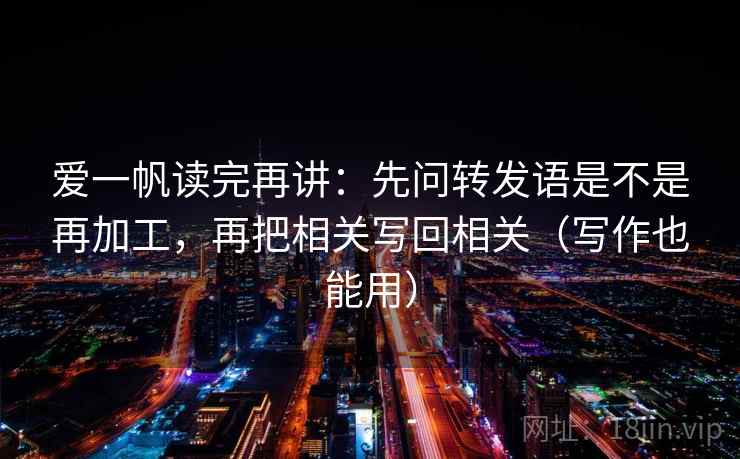 爱一帆读完再讲：先问转发语是不是再加工，再把相关写回相关（写作也能用）